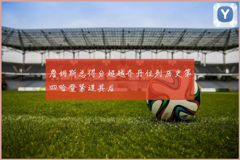詹姆斯总得分超越乔丹位列历史第四哈登紧追其后