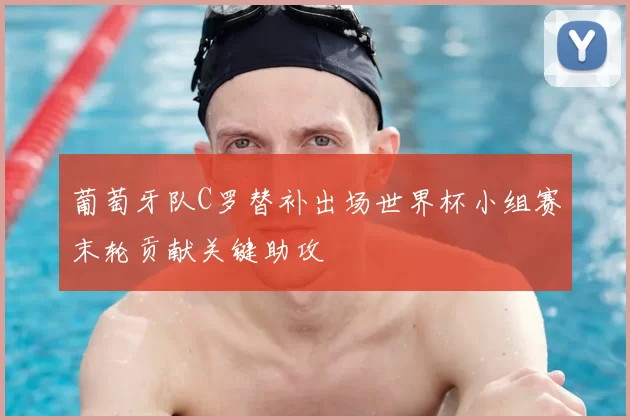葡萄牙队C罗替补出场世界杯小组赛末轮贡献关键助攻