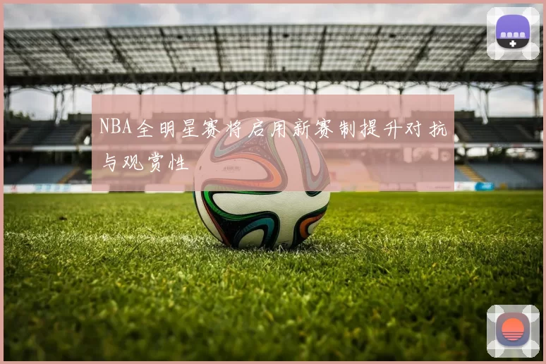 NBA全明星赛将启用新赛制提升对抗与观赏性