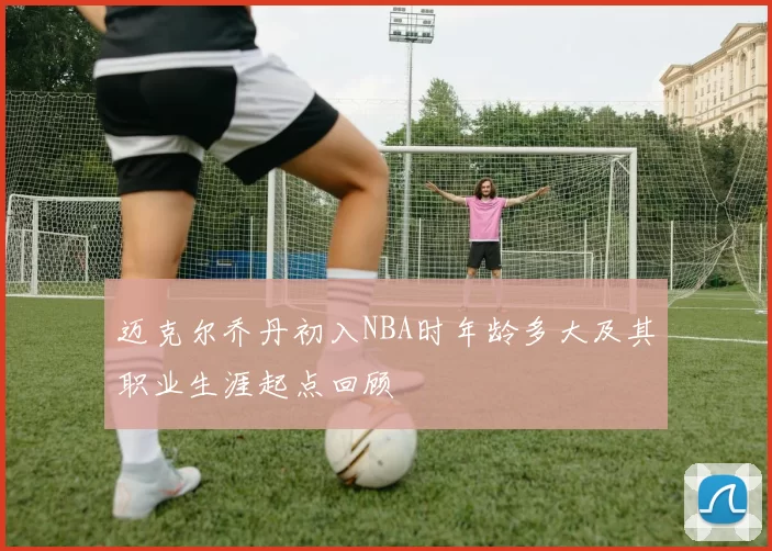 迈克尔乔丹初入NBA时年龄多大及其职业生涯起点回顾