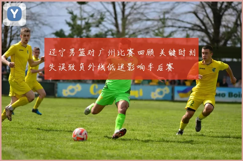 辽宁男篮对广州比赛回顾 关键时刻失误致负外线低迷影响季后赛