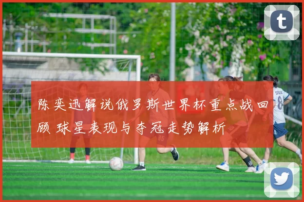 陈奕迅解说俄罗斯世界杯重点战回顾 球星表现与夺冠走势解析