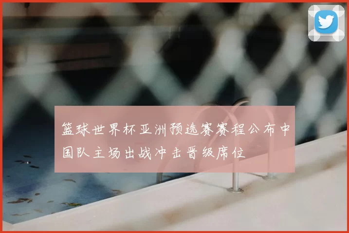 篮球世界杯亚洲预选赛赛程公布中国队主场出战冲击晋级席位