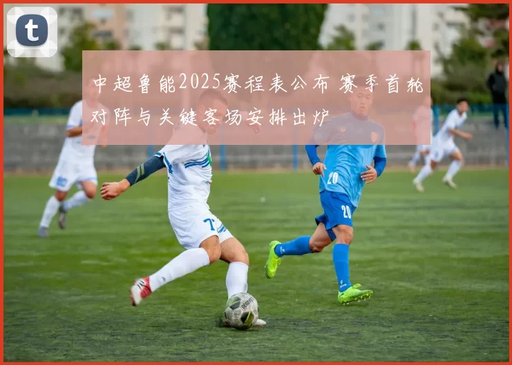 中超鲁能2025赛程表公布 赛季首轮对阵与关键客场安排出炉