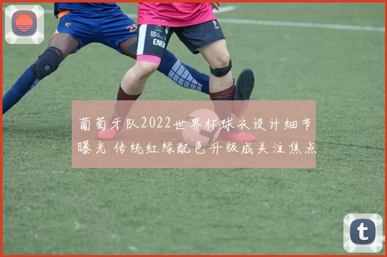 葡萄牙队2022世界杯球衣设计细节曝光 传统红绿配色升级成关注焦点