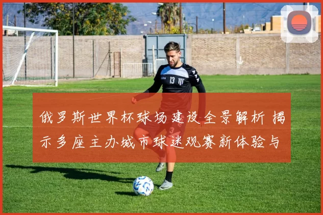 俄罗斯世界杯球场建设全景解析 揭示多座主办城市球迷观赛新体验与影响