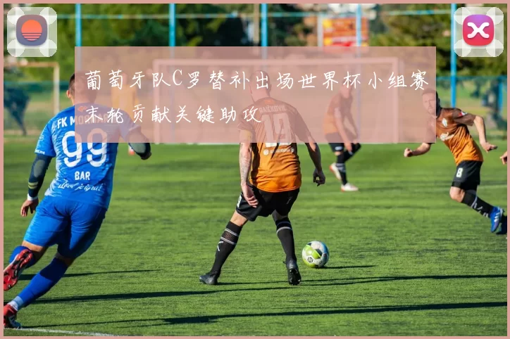 葡萄牙队C罗替补出场世界杯小组赛末轮贡献关键助攻