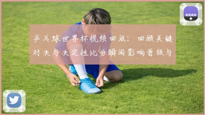乒乓球世界杯视频回放:回顾关键对决与决定性比分瞬间影响晋级与奖牌归属