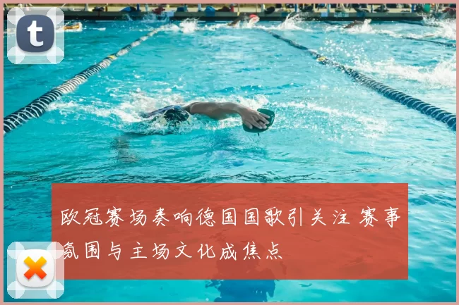 欧冠赛场奏响德国国歌引关注 赛事氛围与主场文化成焦点