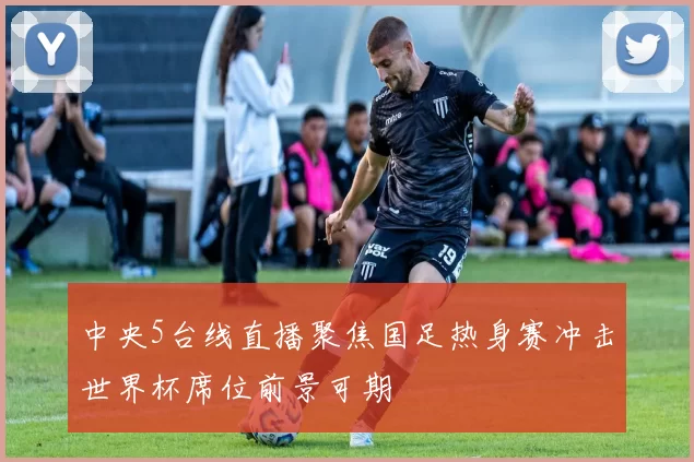 中央5台线直播聚焦国足热身赛冲击世界杯席位前景可期