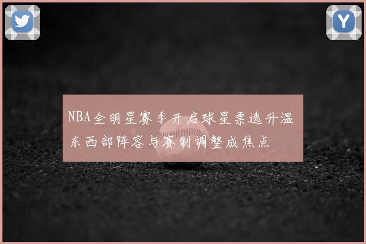 NBA全明星赛季开启球星票选升温 东西部阵容与赛制调整成焦点