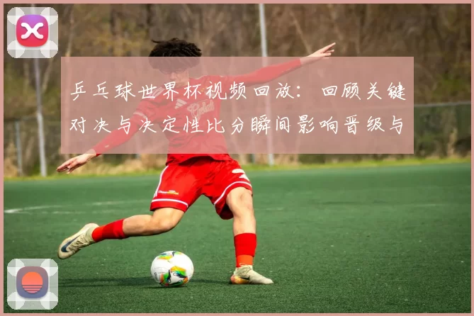 乒乓球世界杯视频回放:回顾关键对决与决定性比分瞬间影响晋级与奖牌归属