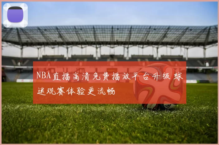 NBA直播高清免费播放平台升级 球迷观赛体验更流畅