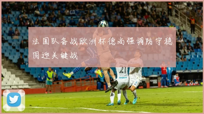 法国队备战欧洲杯德尚强调防守稳固迎关键战