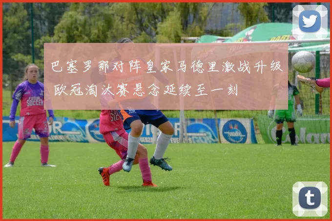 巴塞罗那对阵皇家马德里激战升级 欧冠淘汰赛悬念延续至一刻