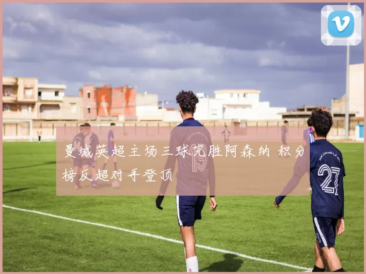 曼城英超主场三球完胜阿森纳 积分榜反超对手登顶