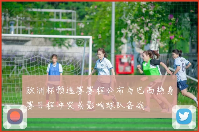 欧洲杯预选赛赛程公布与巴西热身赛日程冲突或影响球队备战