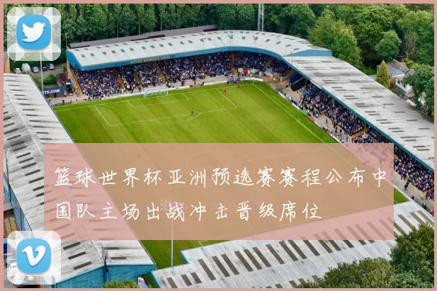 篮球世界杯亚洲预选赛赛程公布中国队主场出战冲击晋级席位