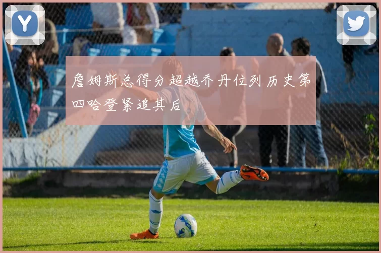 詹姆斯总得分超越乔丹位列历史第四哈登紧追其后
