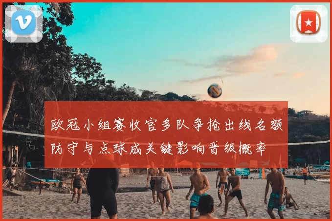 欧冠小组赛收官多队争抢出线名额防守与点球成关键影响晋级概率
