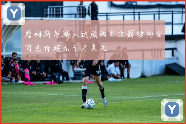 詹姆斯与湖人达成两年顶薪续约合同总价超九千万美元
