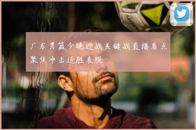 广东男篮今晚迎战关键战直播看点聚焦冲击连胜表现