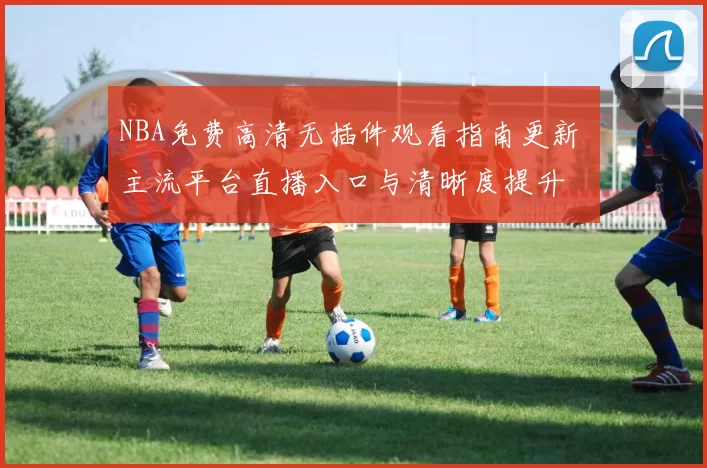 NBA免费高清无插件观看指南更新 主流平台直播入口与清晰度提升