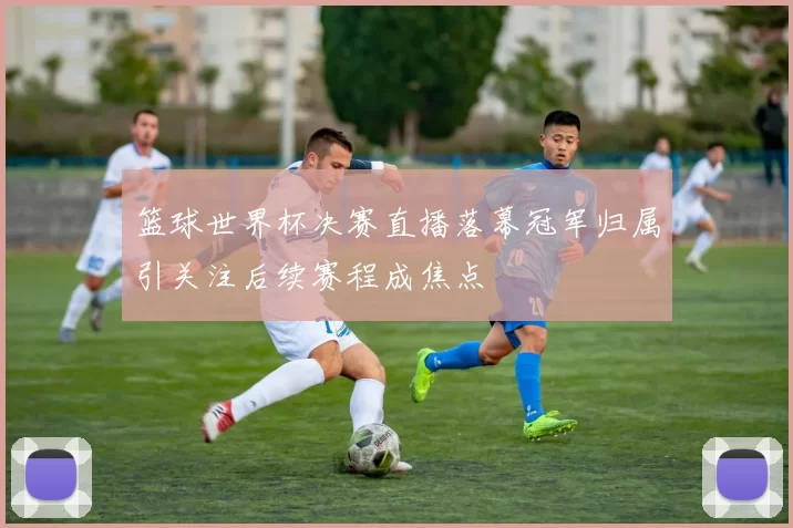 篮球世界杯决赛直播落幕冠军归属引关注后续赛程成焦点