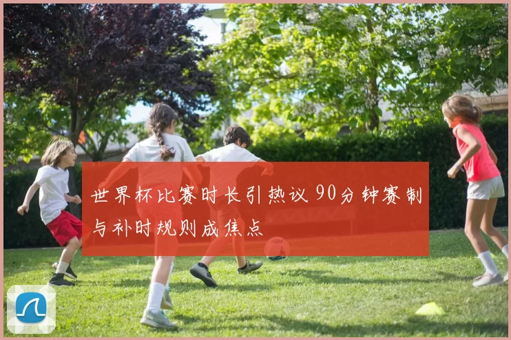 世界杯比赛时长引热议 90分钟赛制与补时规则成焦点
