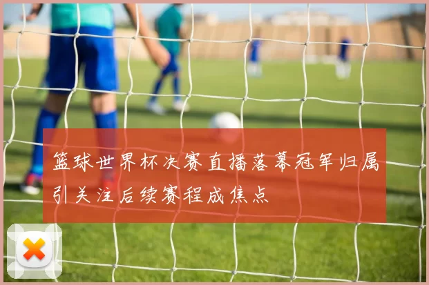 篮球世界杯决赛直播落幕冠军归属引关注后续赛程成焦点