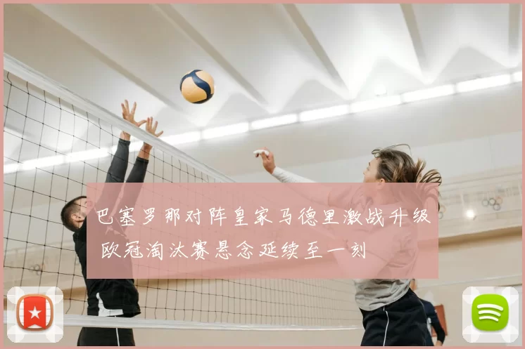 巴塞罗那对阵皇家马德里激战升级 欧冠淘汰赛悬念延续至一刻