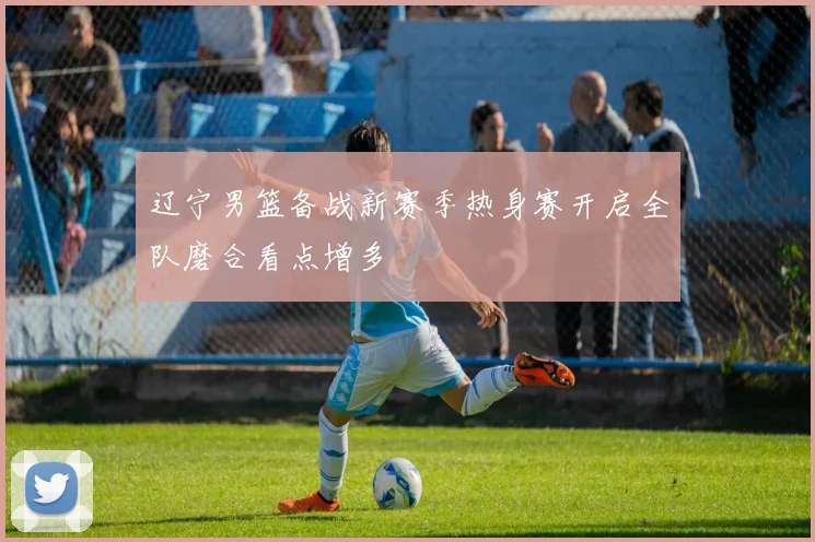 辽宁男篮备战新赛季热身赛开启全队磨合看点增多