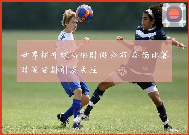世界杯开球当地时间公布 各场比赛时间安排引发关注