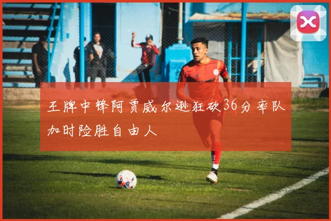 王牌中锋阿贾威尔逊狂砍36分率队加时险胜自由人