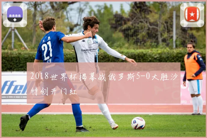 2018世界杯揭幕战俄罗斯5-0大胜沙特创开门红