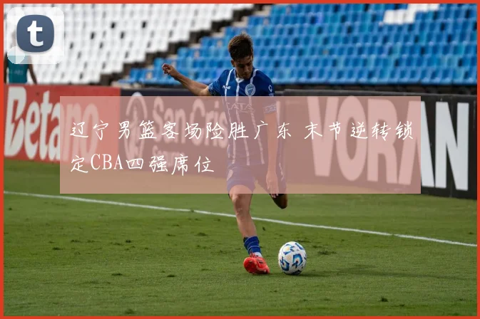 辽宁男篮客场险胜广东 末节逆转锁定CBA四强席位