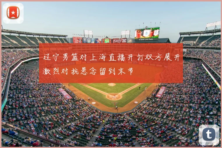 辽宁男篮对上海直播开打双方展开激烈对抗悬念留到末节