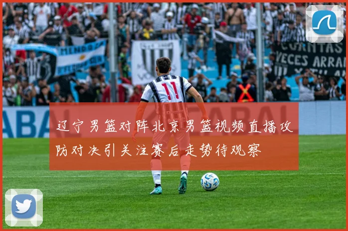 辽宁男篮对阵北京男篮视频直播攻防对决引关注赛后走势待观察