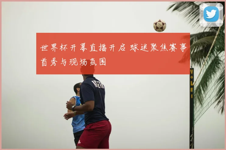 世界杯开幕直播开启 球迷聚焦赛事首秀与现场氛围