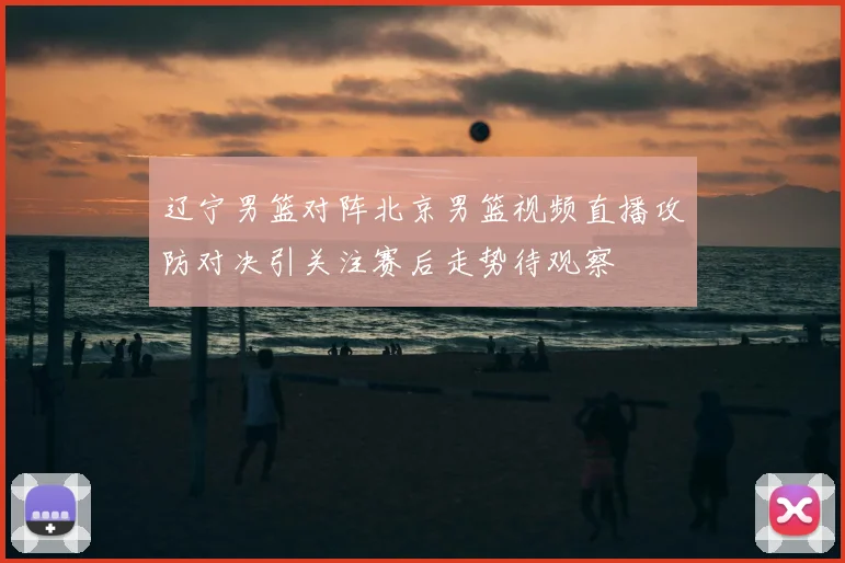 辽宁男篮对阵北京男篮视频直播攻防对决引关注赛后走势待观察