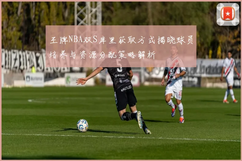 王牌NBA双S库里获取方式揭晓球员培养与资源分配策略解析