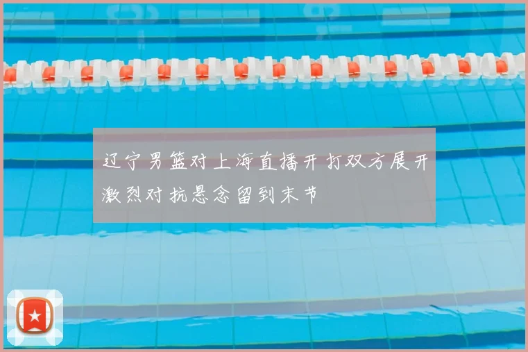 辽宁男篮对上海直播开打双方展开激烈对抗悬念留到末节