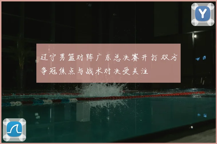 辽宁男篮对阵广东总决赛开打 双方争冠焦点与战术对决受关注