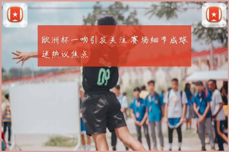 欧洲杯一吻引发关注 赛场细节成球迷热议焦点